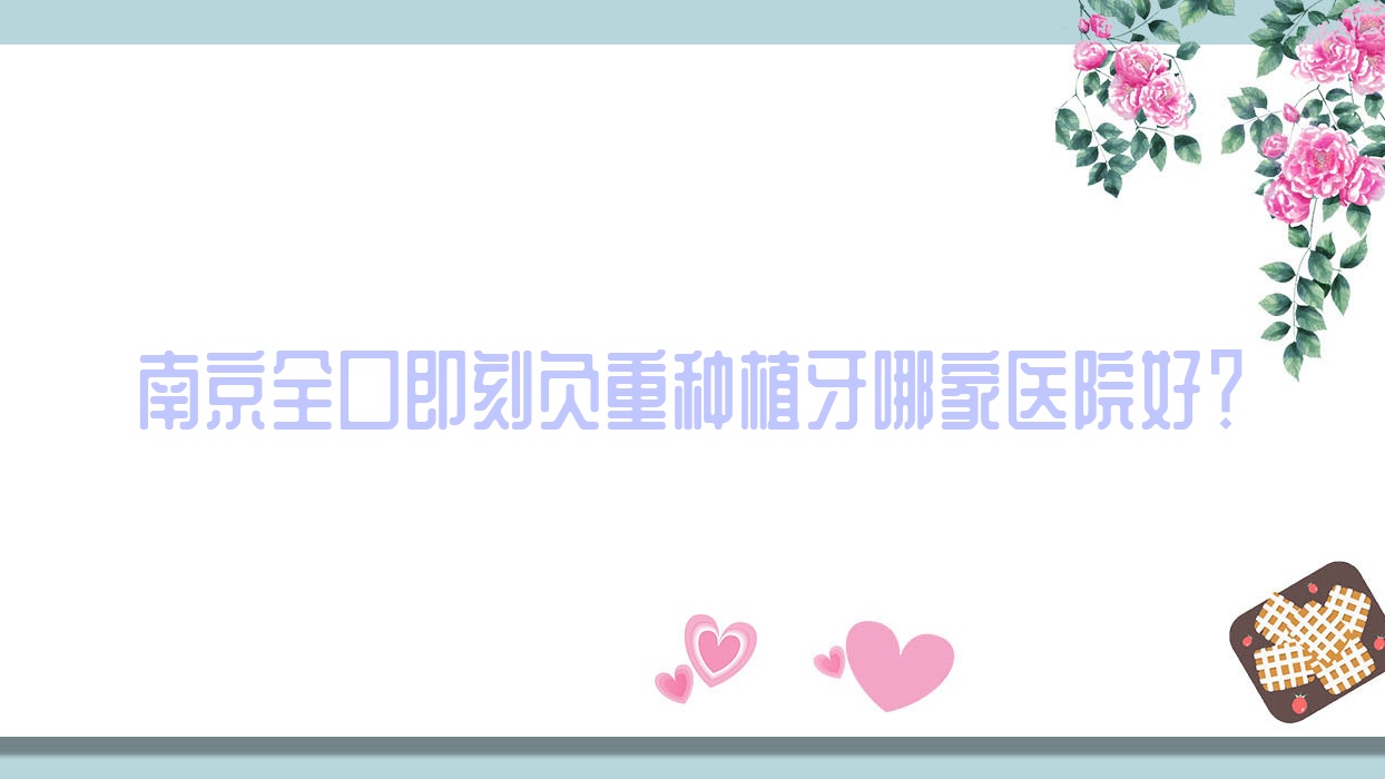 南京全口即刻負(fù)重種植牙哪家醫(yī)院好？南京全口即刻種植牙/全口種植牙甄選這幾家