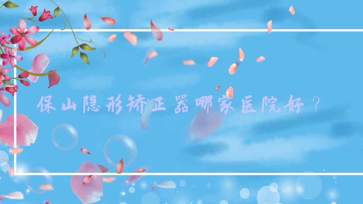 保山隱形矯正器哪家醫(yī)院好？保山正雅隱形矯正器/時代天使隱形矯正器甄選這些