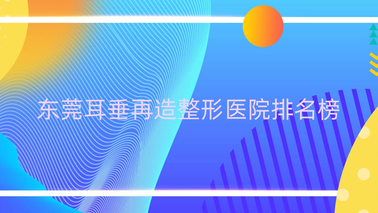 东莞耳垂再造整形医院排名榜更新(天姬实力口碑较高) 东莞耳垂再造整形医院排名榜更新(天姬实力口碑较高)