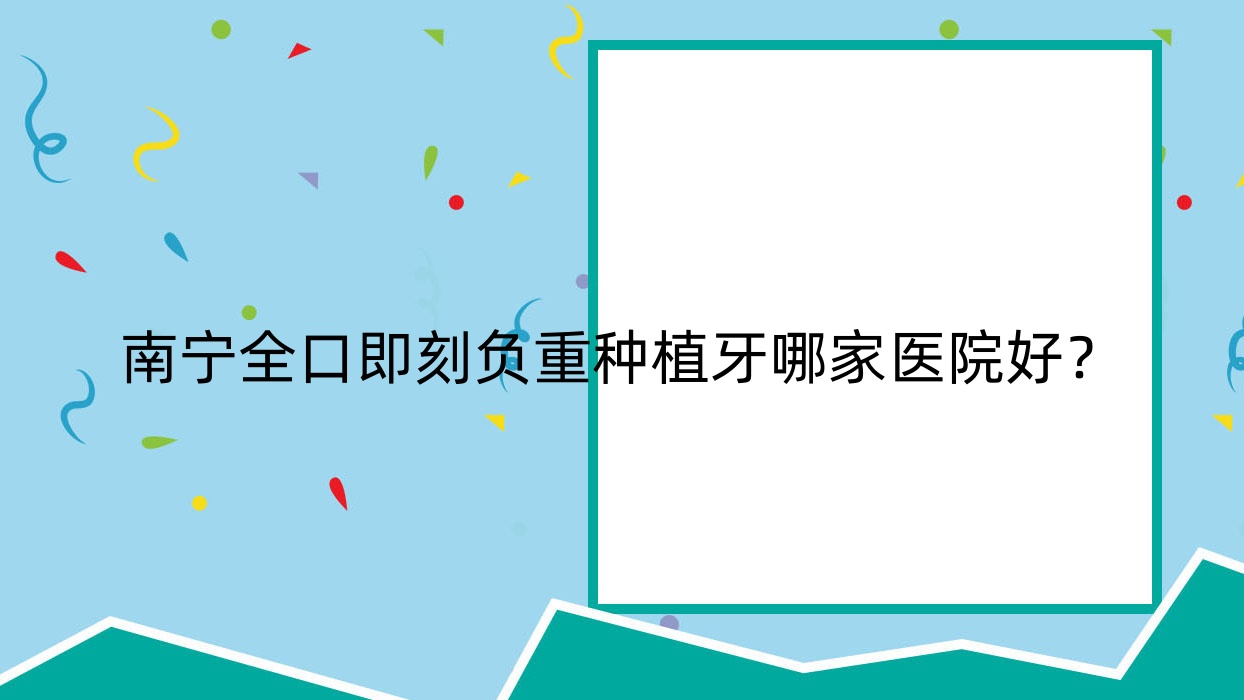 南寧全口即刻負(fù)重種植牙哪家醫(yī)院好？排名前十醫(yī)院有賓陽賓州八棵牙/憑祥精典