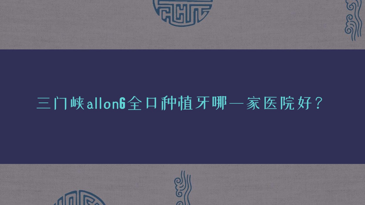 三門峽allon6全口種植牙哪一家醫(yī)院好？三門峽全口即刻負(fù)重種植牙/allon4全口種植牙選擇這些