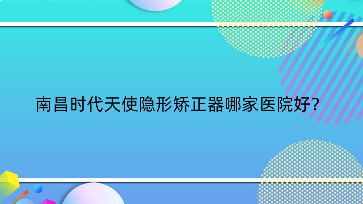 南昌時(shí)代天使隱形矯正器哪家醫(yī)院好？排名前十醫(yī)院有同濟(jì)醫(yī)院科/安植雅醫(yī)院