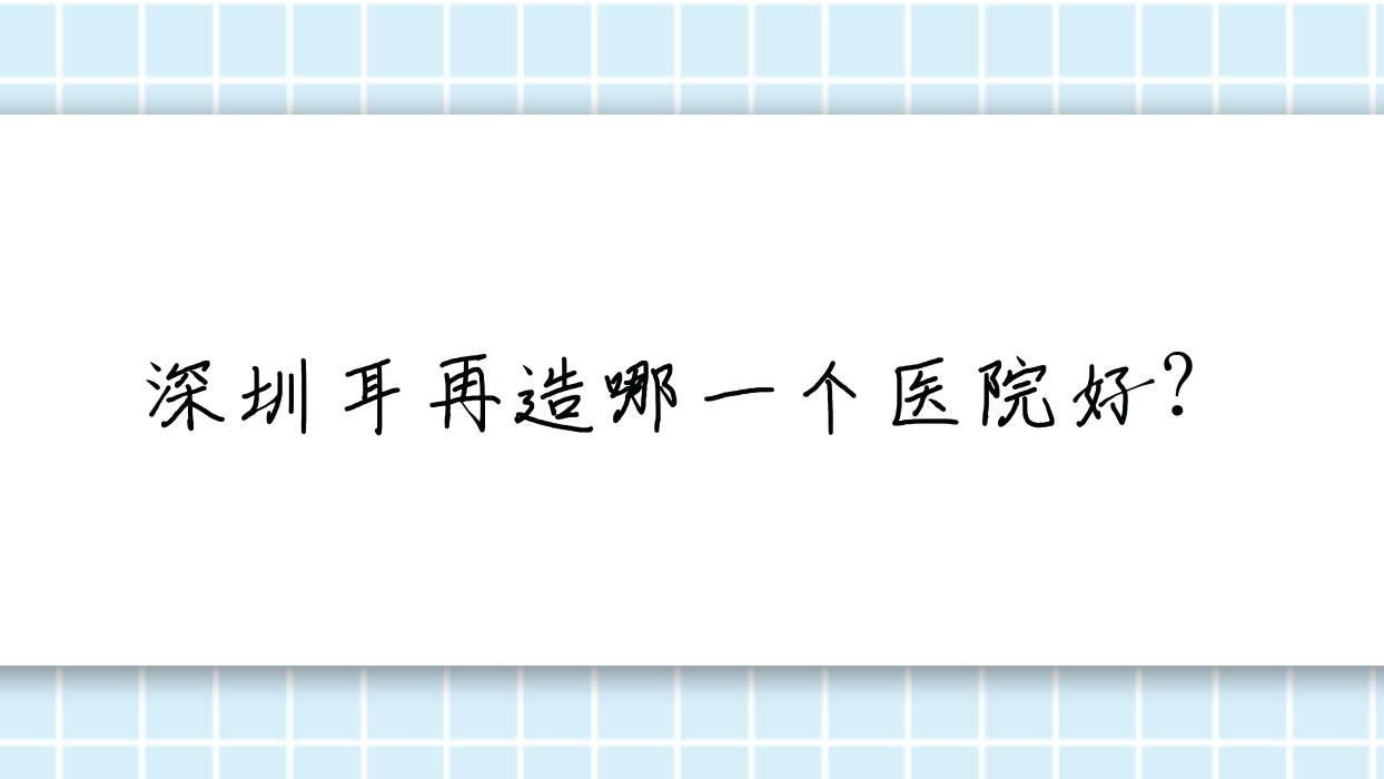 深圳耳再造哪一個(gè)醫(yī)院好？壹城美選|唯美星|梵可希奧等這十家技術(shù)很好