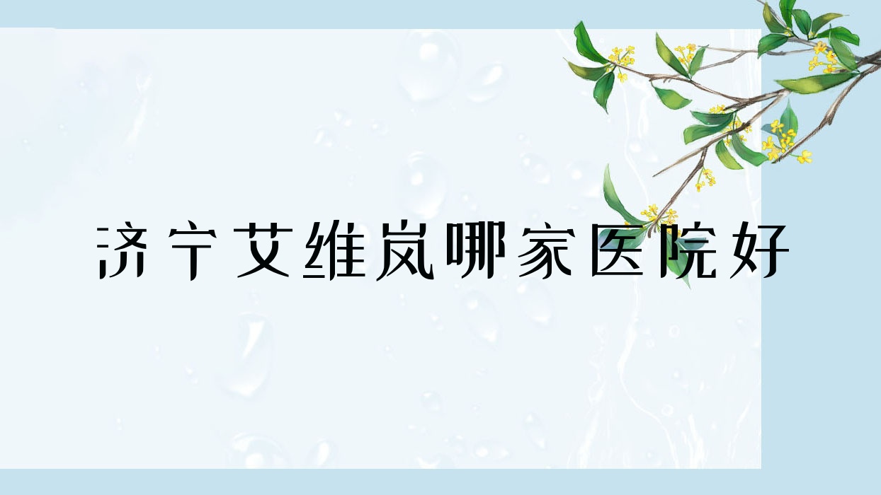 濟寧艾維嵐哪家醫(yī)院好？整形醫(yī)院、口碑評測收費價格表總覽！