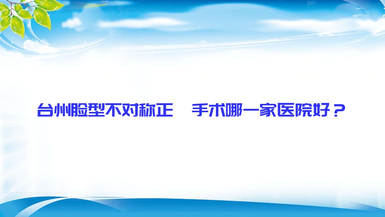 臺(tái)州臉型不對稱正頜手術(shù)哪一家醫(yī)院好？排名前十醫(yī)院有拜博醫(yī)院/愛萊美