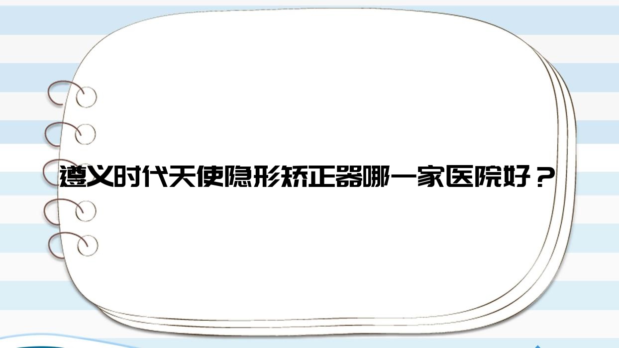 遵義時(shí)代天使隱形矯正器哪一家醫(yī)院好？遵義隱適美隱形矯正器/正雅隱形矯正器可選這幾個(gè)