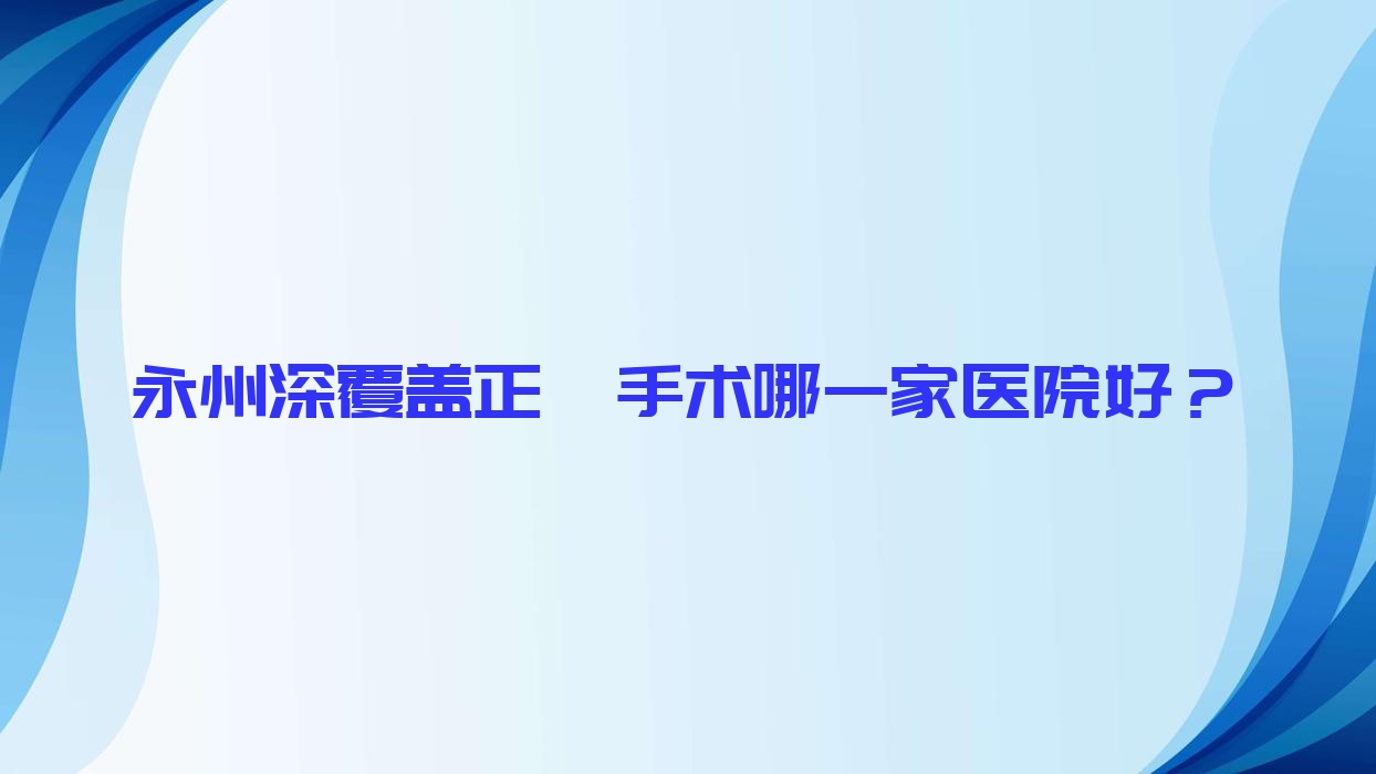 永州深覆蓋正頜手術(shù)哪一家醫(yī)院好？排名前十醫(yī)院有冷水灘雅美/祁陽(yáng)雅爾康醫(yī)院