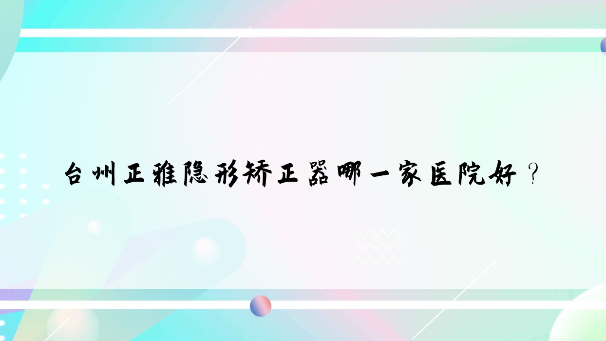 臺(tái)州正雅隱形矯正器哪一家醫(yī)院好？排名前十醫(yī)院有溫嶺太平未爾/椒江拜博