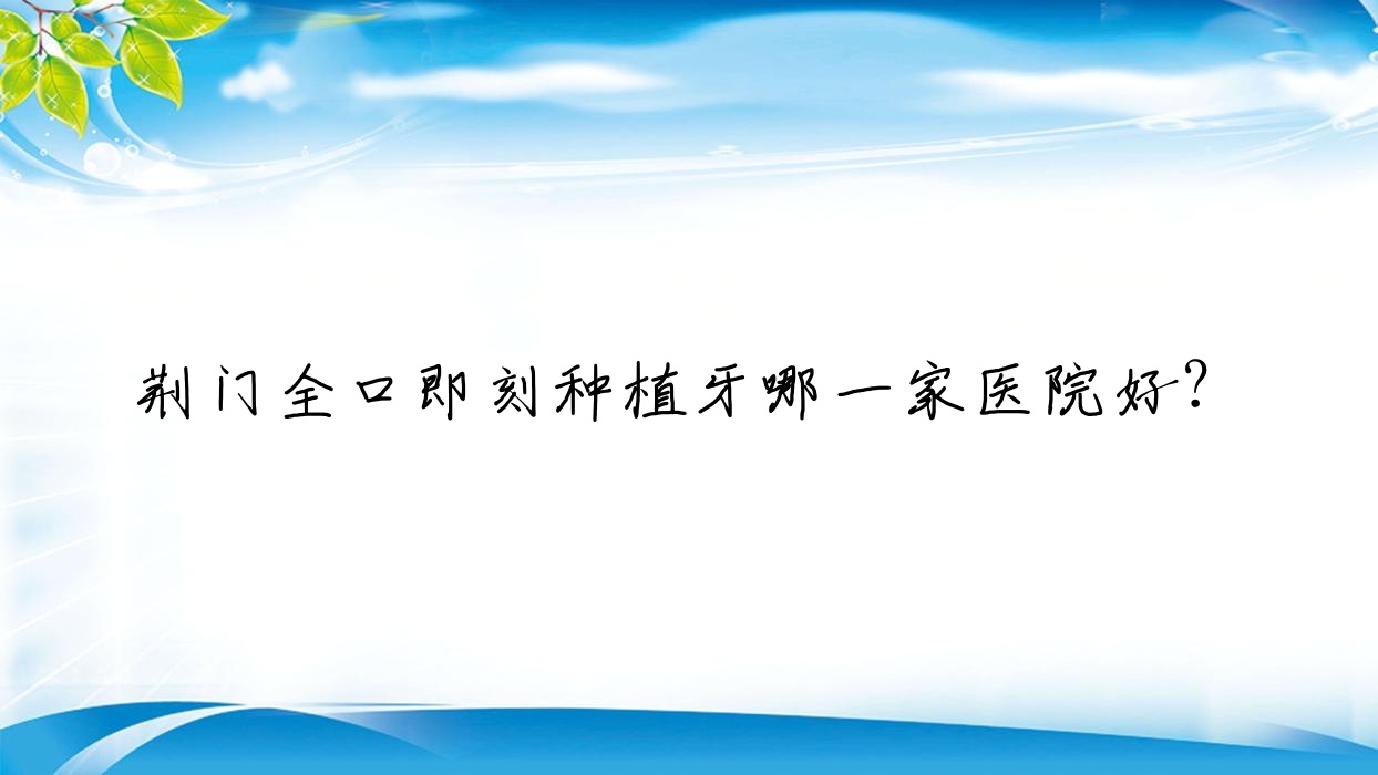 荊門(mén)全口即刻種植牙哪一家醫(yī)院好？荊門(mén)allon6全口種植牙/全口種植牙挑選這些