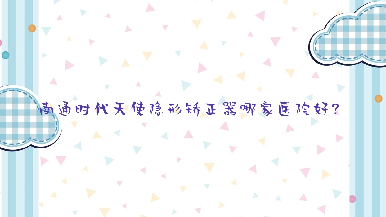 南通時代天使隱形矯正器哪家醫(yī)院好？南通時代天使隱形矯正器的醫(yī)院有益牙/啟東民衛(wèi)