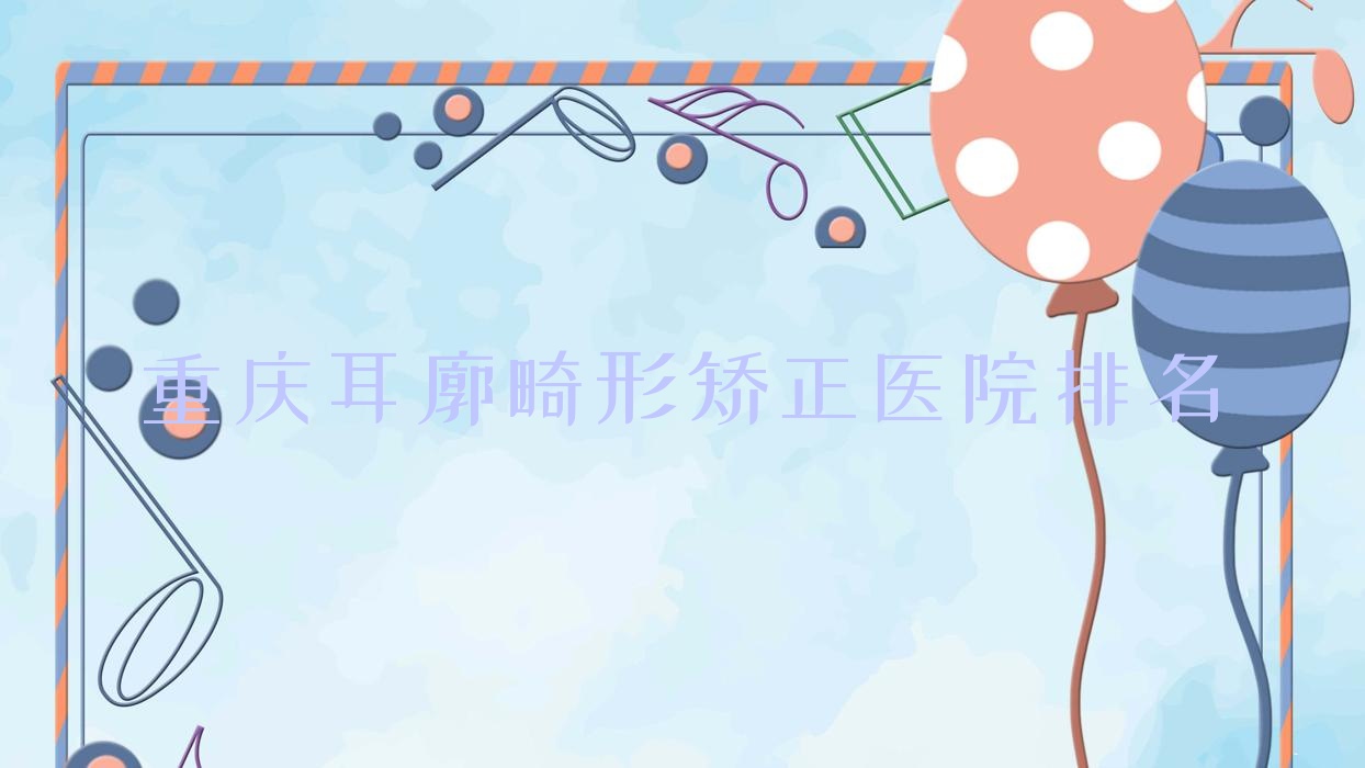 重庆耳廓畸形矫正好的医院排名,亲们真实点评医院分享 重庆耳廓畸形矫正好的医院排名,亲们真实点评医院分享
