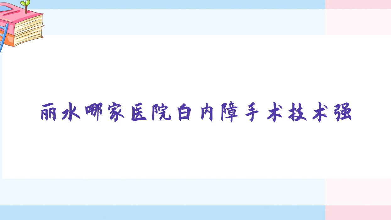 丽水哪家医院白内障手术技术强？精挑五家受欢迎医院,附医院详解