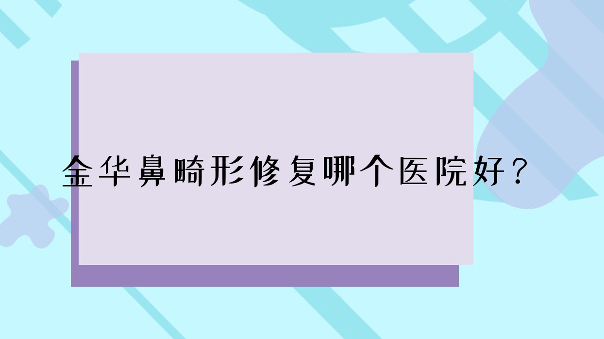 金華鼻畸形修復哪個醫(yī)院好？2023排行:元辰/義烏美寶萊/義烏美時美刻等入圍！附價目表