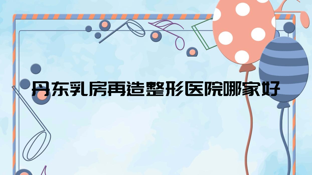 丹東乳房再造哪家好？丹東整形醫(yī)院排名東港艾夢寒、日升、寬甸遲新嬡微