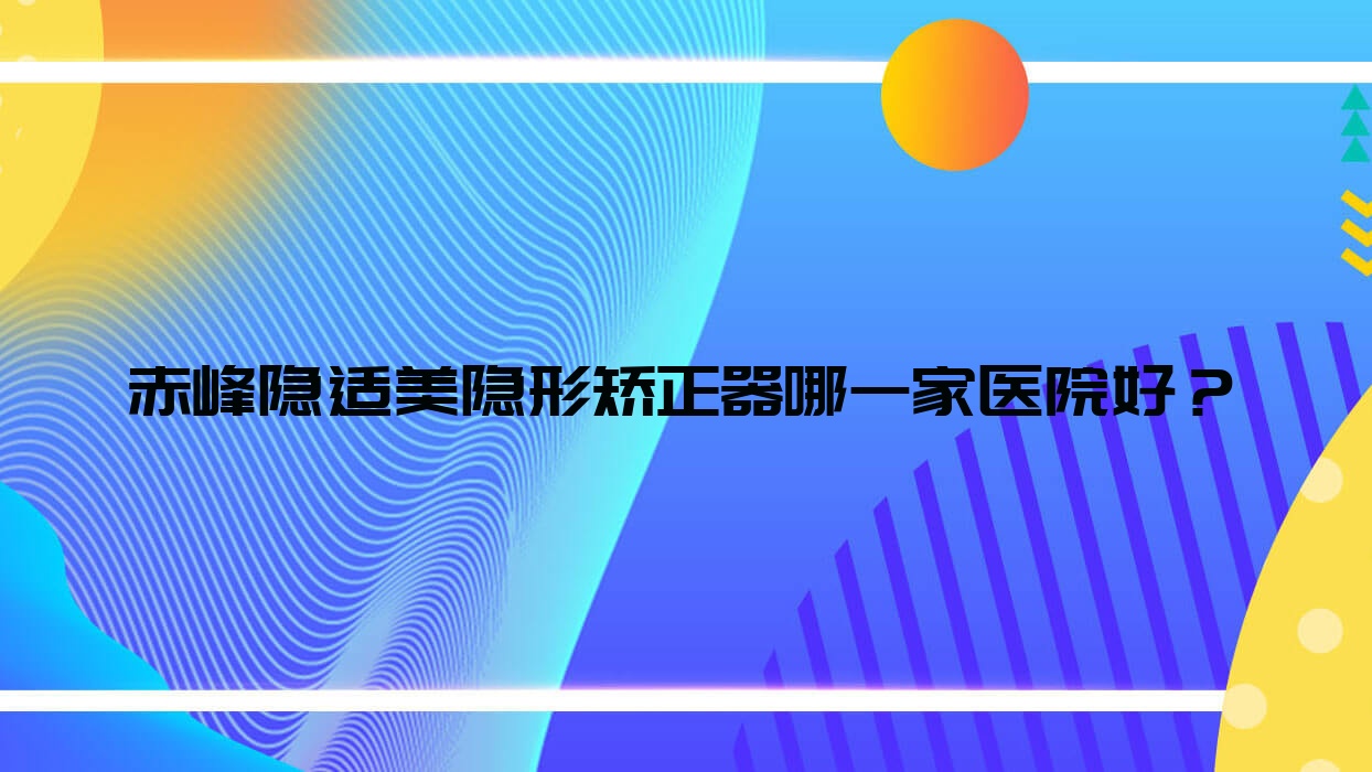 赤峰隱適美隱形矯正器哪一家醫(yī)院好？赤峰隱適美隱形矯正器的醫(yī)院有方文娟/紅山德醫(yī)美