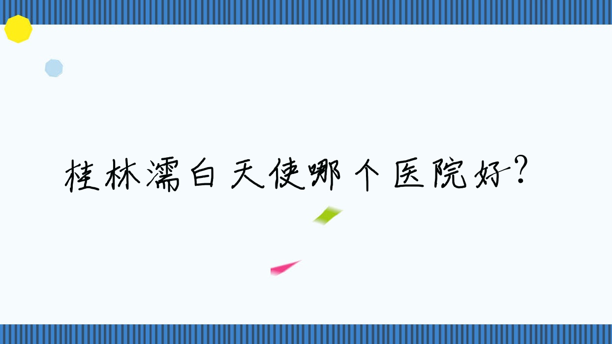 桂林濡白天使哪個醫(yī)院好？蒲公英/湛江東盟醫(yī)院/郭云濤等這10家技術很好