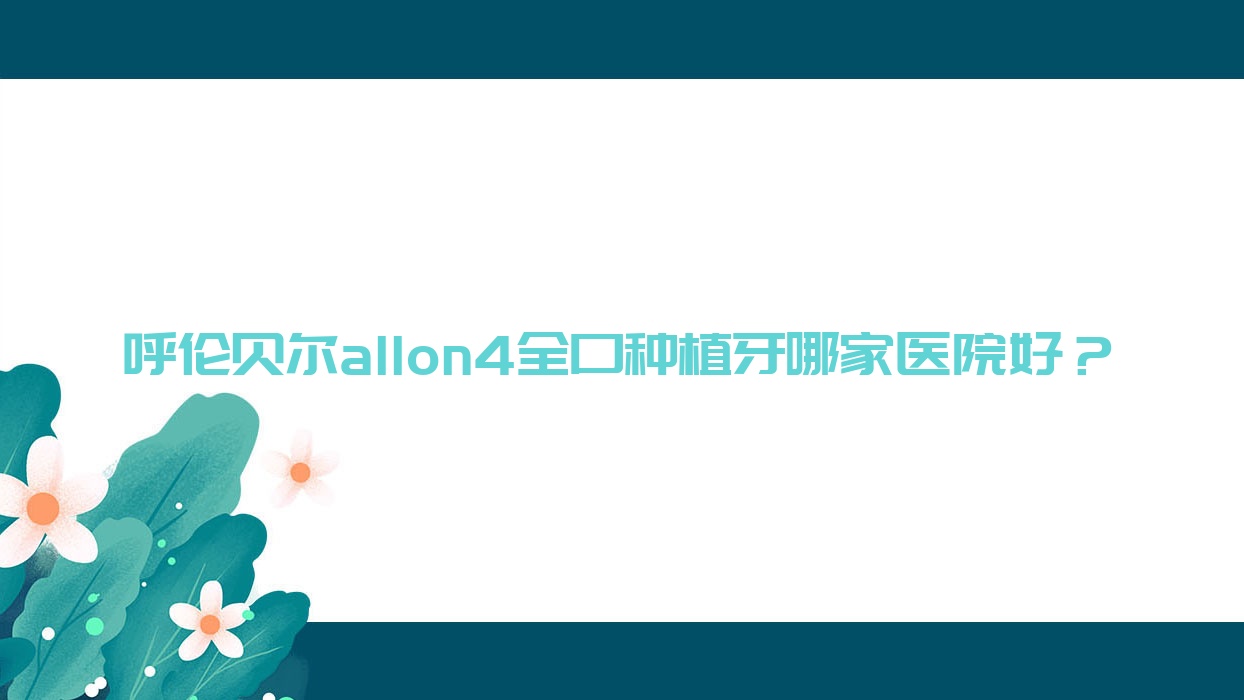 呼倫貝爾allon4全口種植牙哪家醫(yī)院好？排名前十醫(yī)院有海拉爾楊延青/海拉爾肖春華