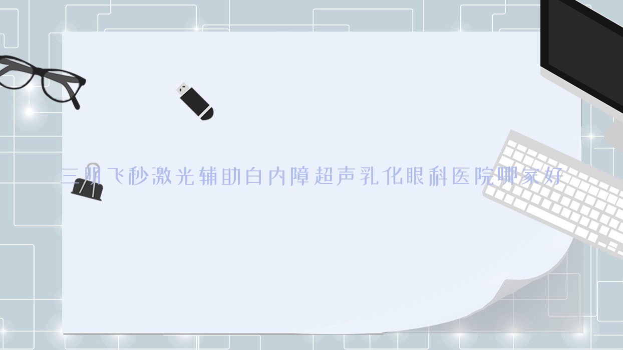 三明飞秒激光辅助白内障超声乳化哪家好?推荐三明飞秒激光辅助白内障超声乳化值得信任还正规的医院 三明飞秒激光辅助白内障超声乳化哪家好?推荐三明飞秒激光辅助白内障超声乳化值得信任还正规的医院