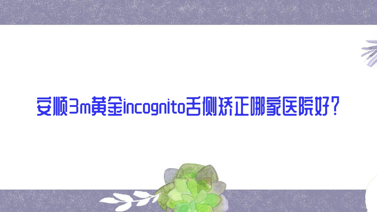安順3m黃金incognito舌側(cè)矯正哪家醫(yī)院好？安順ebrace舌側(cè)矯正/甄選這些