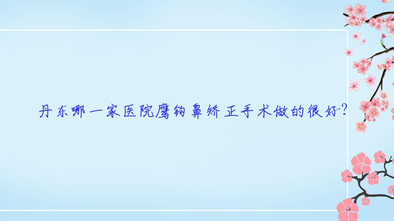 丹东哪一家医院鹰钩鼻矫正手术做的很好?新版丹东鹰钩鼻矫正排名TOP10医院公开 丹东哪一家医院鹰钩鼻矫正手术做的很好?新版丹东鹰钩鼻矫正排名TOP10医院公开