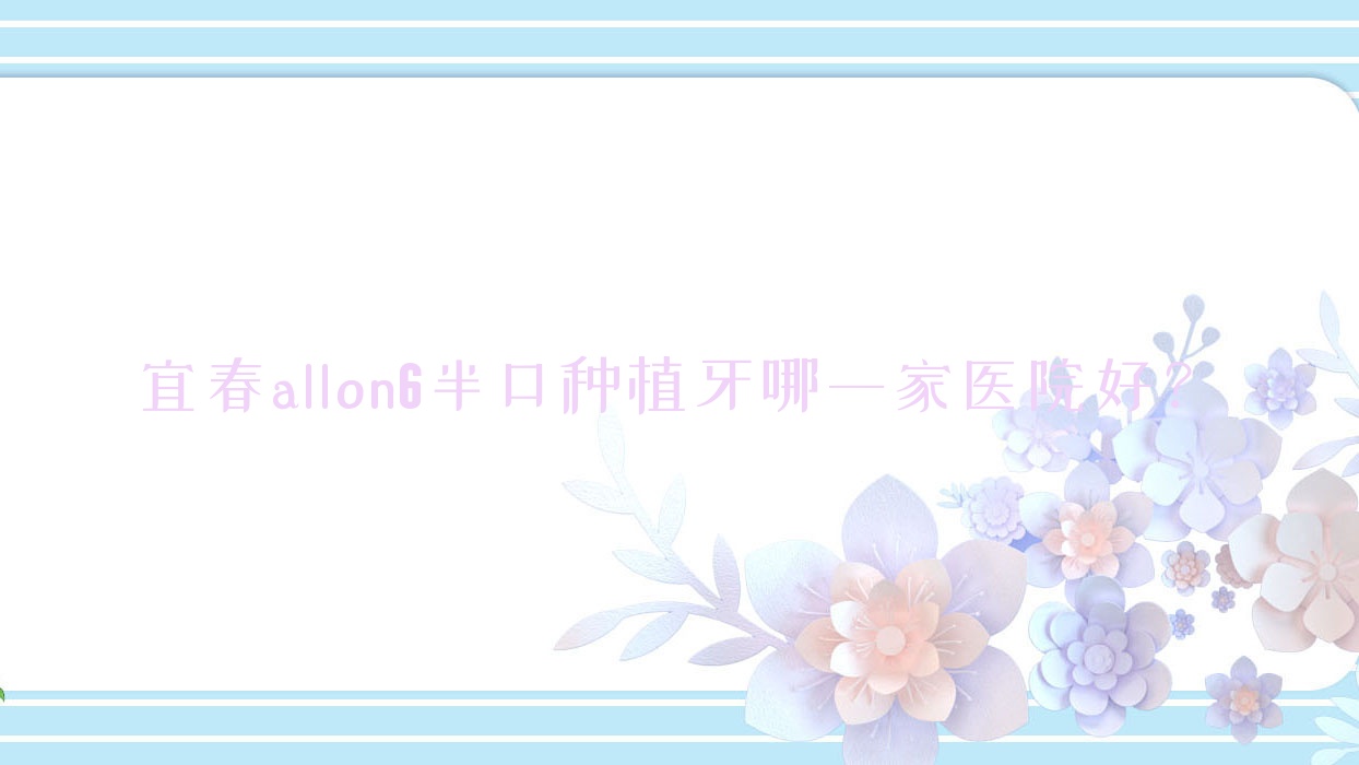 宜春allon6半口种植牙哪一家医院好?排名前十医院有袁州康贝/丰城贝克 宜春allon6半口种植牙哪一家医院好?排名前十医院有袁州康贝/丰城贝克