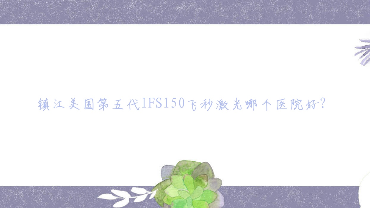 鎮(zhèn)江美國第五代IFS150飛秒激光哪個醫(yī)院好？2023排名:丹陽第二人民醫(yī)院、醫(yī)院、丹陽市傷骨科醫(yī)院等入選！附價目表