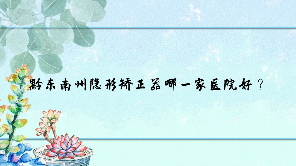 黔東南州隱形矯正器哪一家醫(yī)院好？排名前十醫(yī)院有黔東南從江仁康醫(yī)院科/凱里琦白