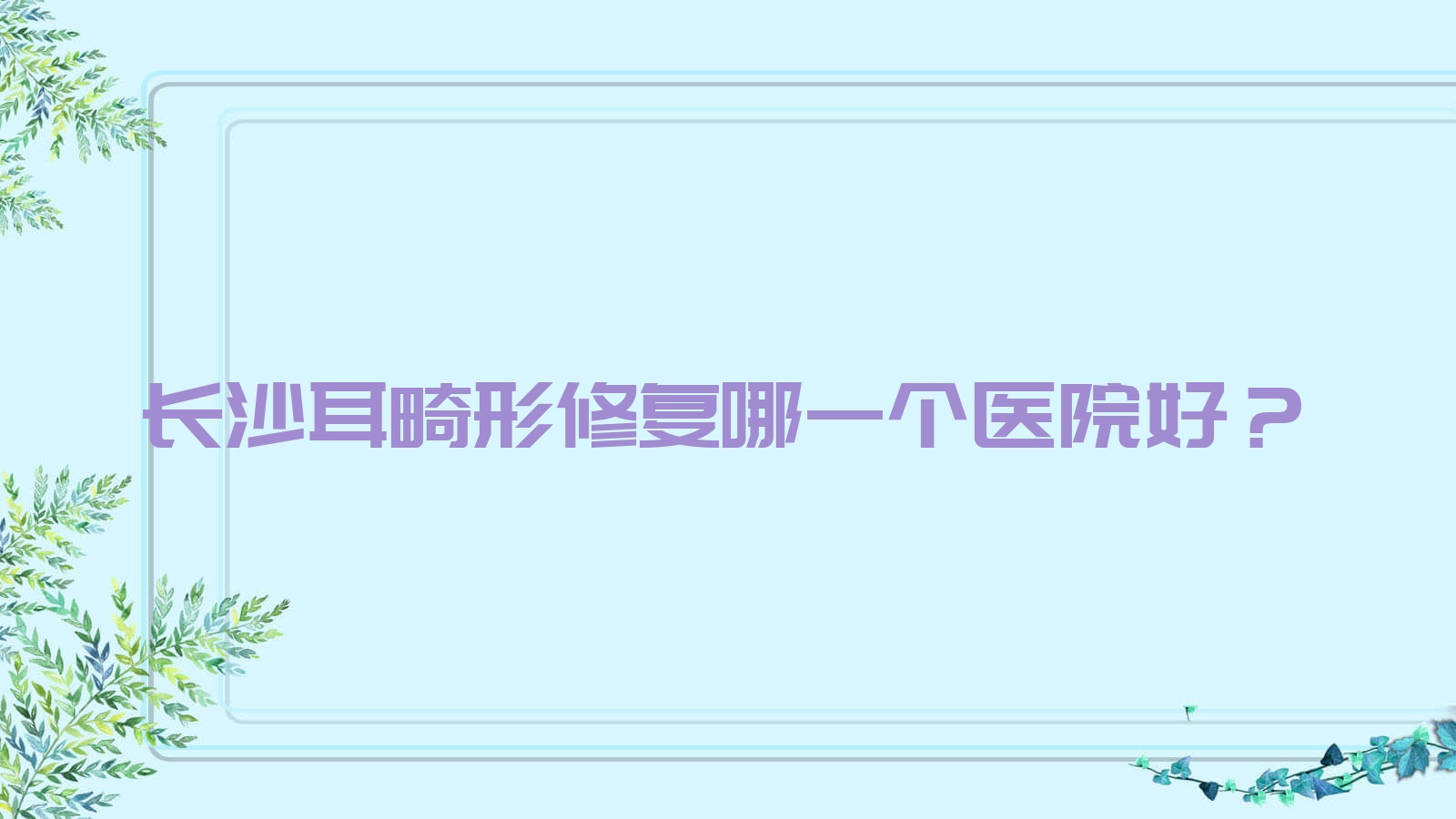 長沙耳畸形修復哪一個醫(yī)院好？優(yōu)選十家本地硬實力比較高的整形機構