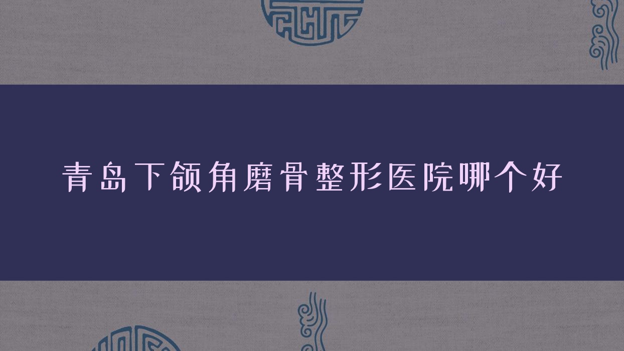 青島下頜角磨骨醫(yī)院哪個(gè)好？壹西光合/伊美者，附上價(jià)格表