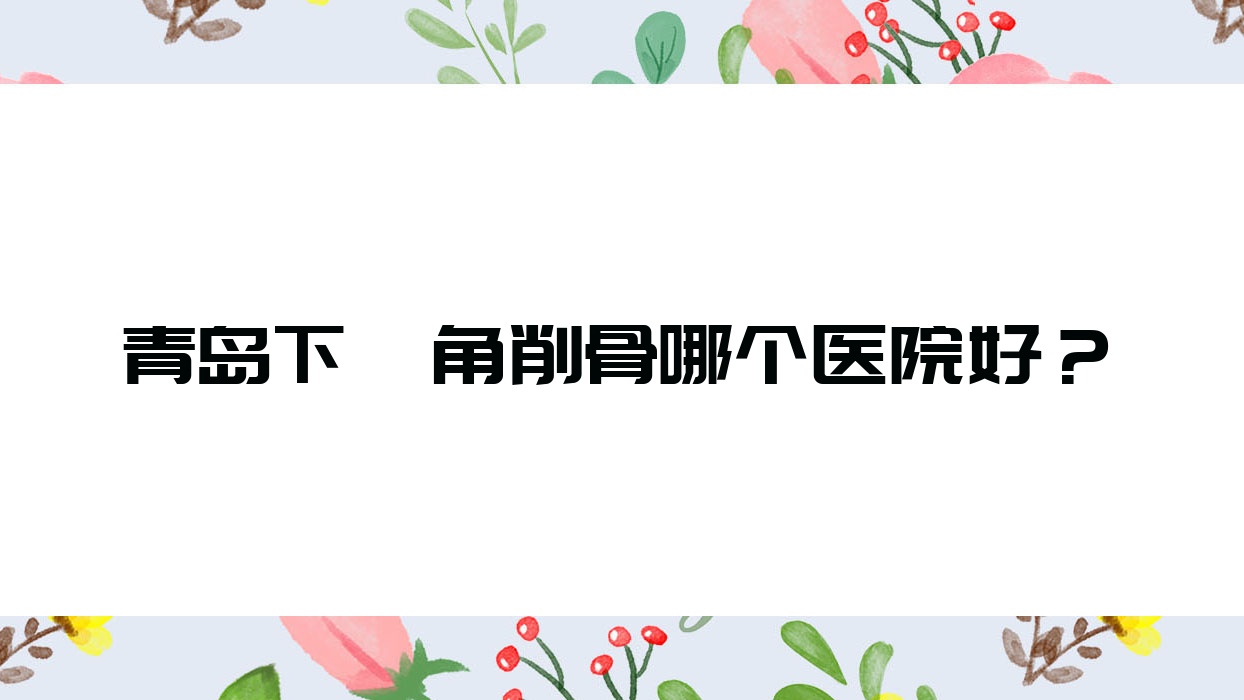 青島下頜角削骨哪個(gè)醫(yī)院好？技術(shù)聲譽(yù)相比:蕾雨霏|艾戴克|潤(rùn)薇等十家