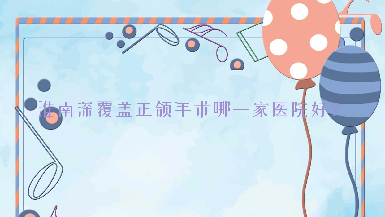 淮南深覆蓋正頜手術哪一家醫(yī)院好？排名前十醫(yī)院有鳳臺城關蘭睿/濟民醫(yī)院科