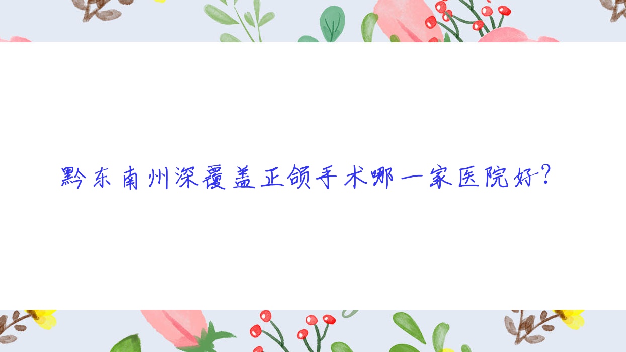 黔東南州深覆蓋正頜手術(shù)哪一家醫(yī)院好？黔東南州雙頜前突正頜手術(shù)/下巴后縮正頜手術(shù)甄選這幾個