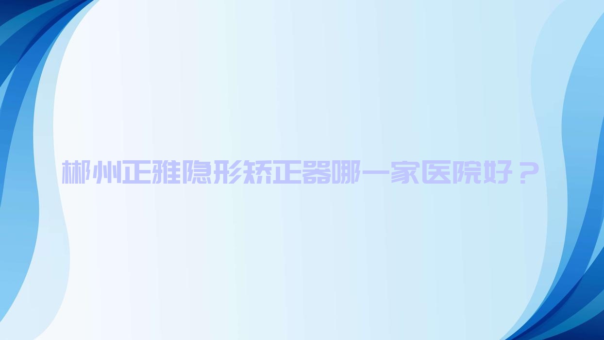 郴州正雅隐形矫正器哪一家医院好？