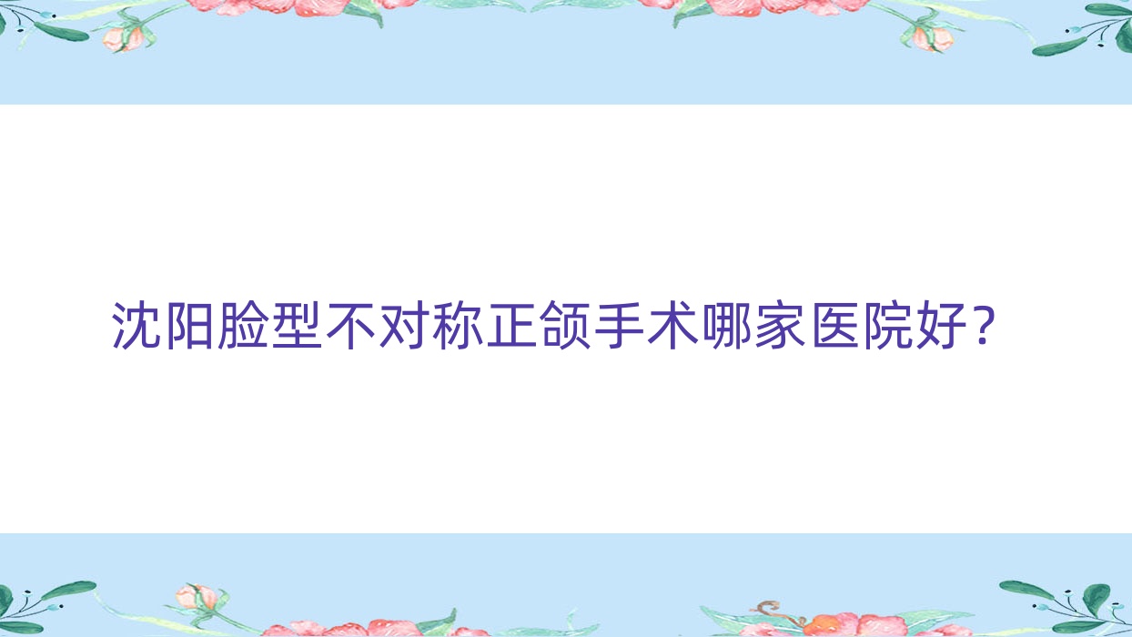 沈陽臉型不對稱正頜手術哪家醫(yī)院好？沈陽臉型不對稱正頜手術的醫(yī)院有億美佳/康貝佳