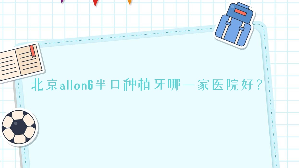 北京allon6半口種植牙哪一家醫(yī)院好？北京allon4半口種植牙/半口種植牙甄選這些