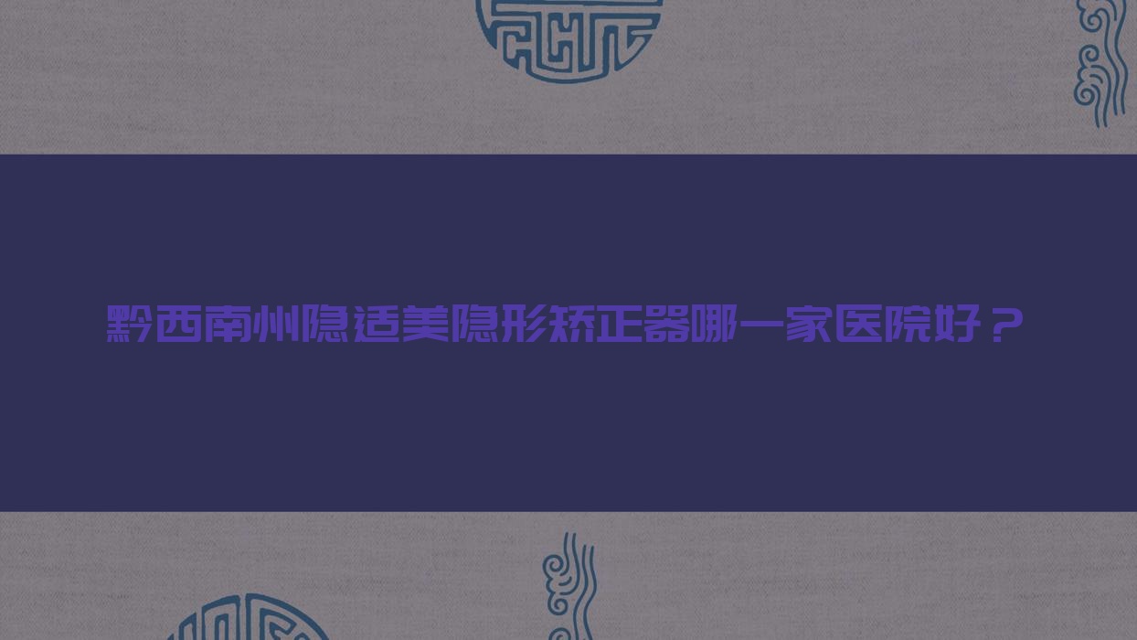 黔西南州隱適美隱形矯正器哪一家醫(yī)院好？黔西南州隱適美隱形矯正器的醫(yī)院有黔西牙管家/興義愛牙