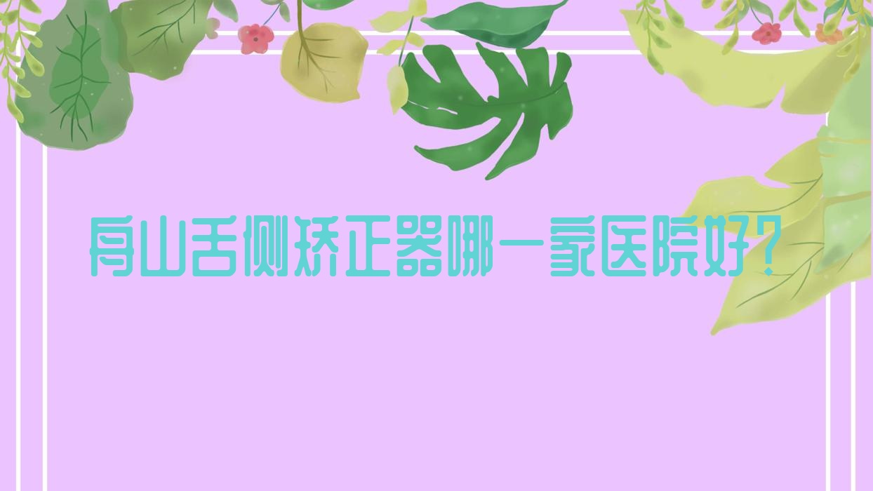 舟山舌側(cè)矯正器哪一家醫(yī)院好？排名前十醫(yī)院有健寧/新城益牙