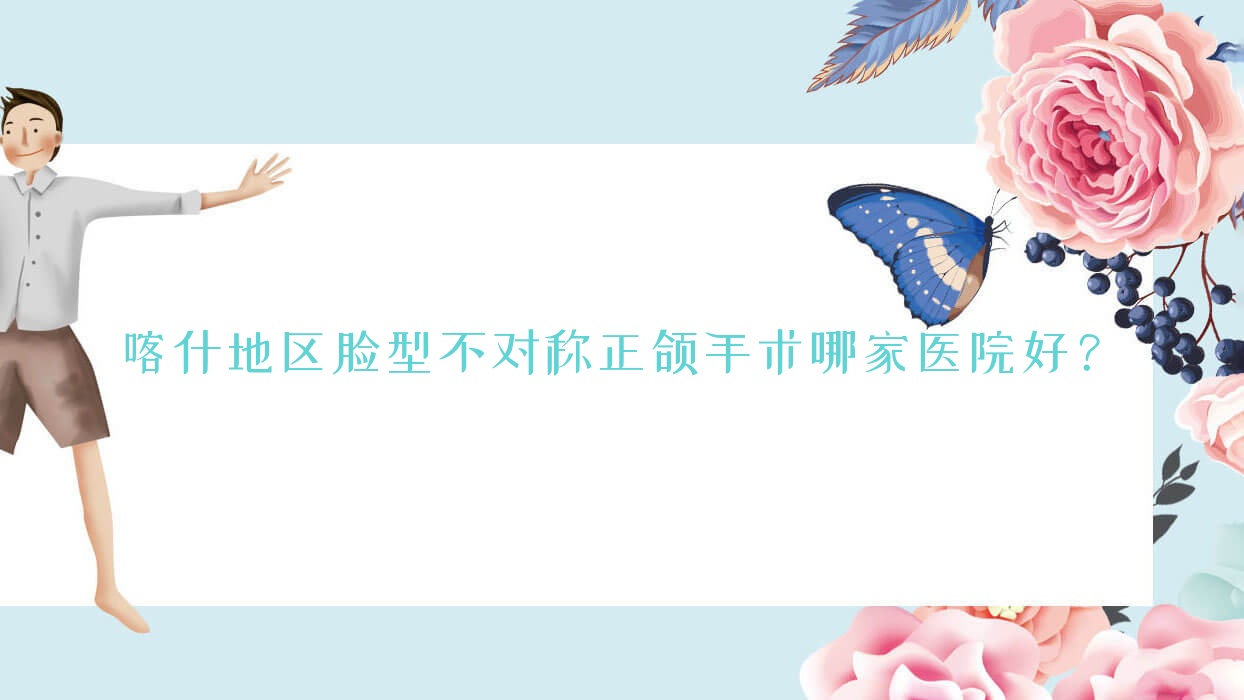 喀什地區(qū)臉型不對(duì)稱正頜手術(shù)哪家醫(yī)院好？排名前十醫(yī)院有喀什伊利哈/喀什柏賽佳