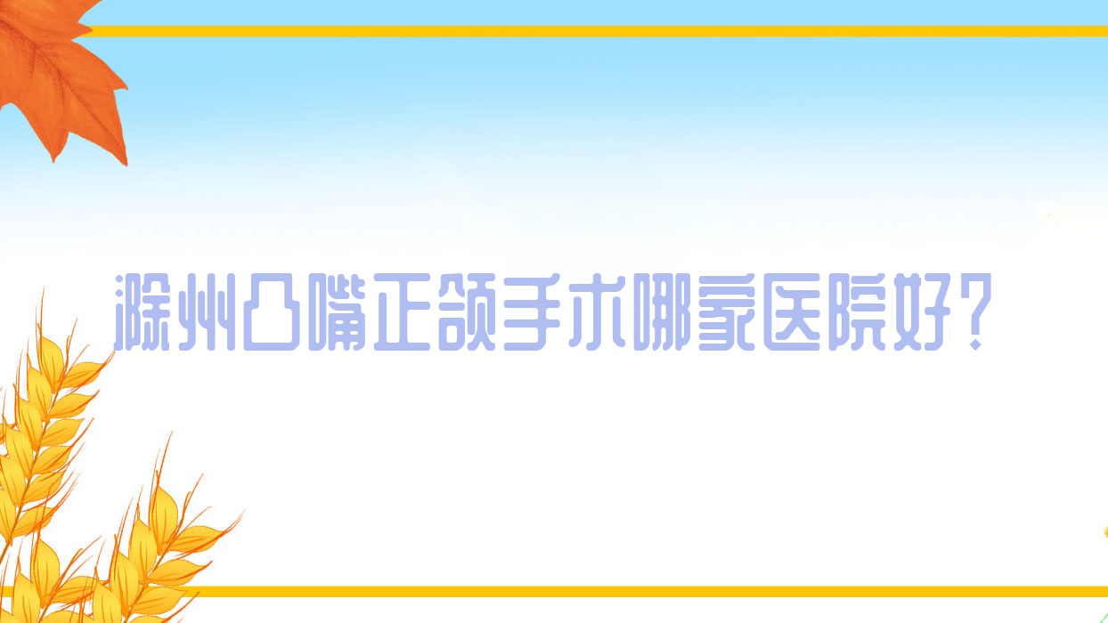 滁州凸嘴正頜手術(shù)哪家醫(yī)院好？排名前十醫(yī)院有誠興/鳳陽格瑞特