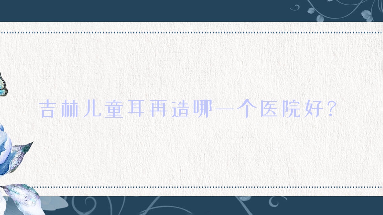 吉林儿童耳再造哪一个医院好?优选十家本地技术力很高的整形机构 吉林儿童耳再造哪一个医院好?优选十家本地技术力很高的整形机构