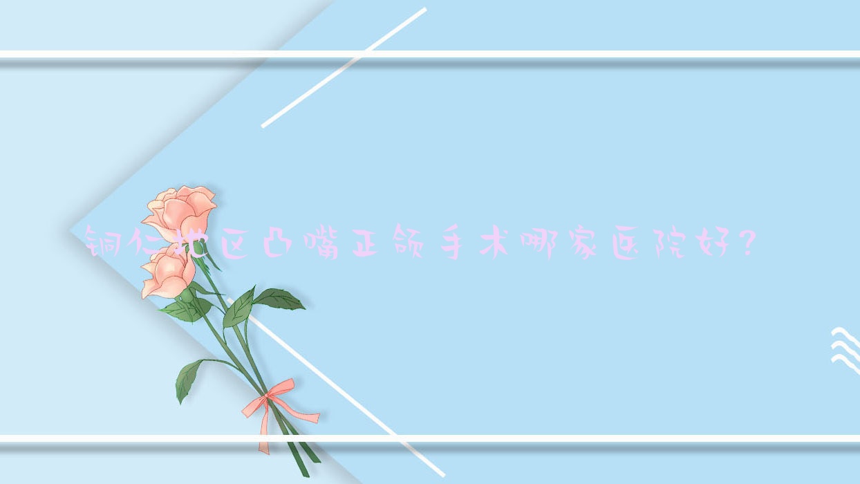 銅仁地區(qū)凸嘴正頜手術(shù)哪家醫(yī)院好？排名前十醫(yī)院有銅仁市德江貝齒美/銅仁松桃麥芽