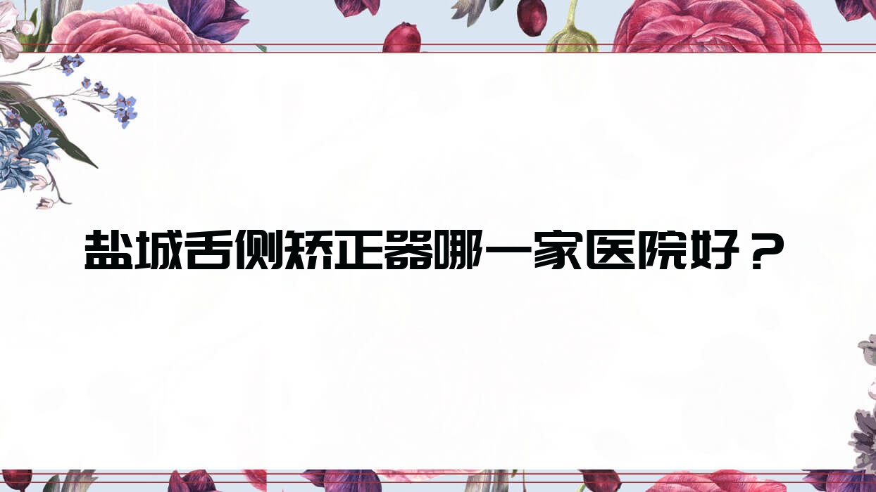 鹽城舌側矯正器哪一家醫(yī)院好？排名前十醫(yī)院有美奧爾/濱海天使