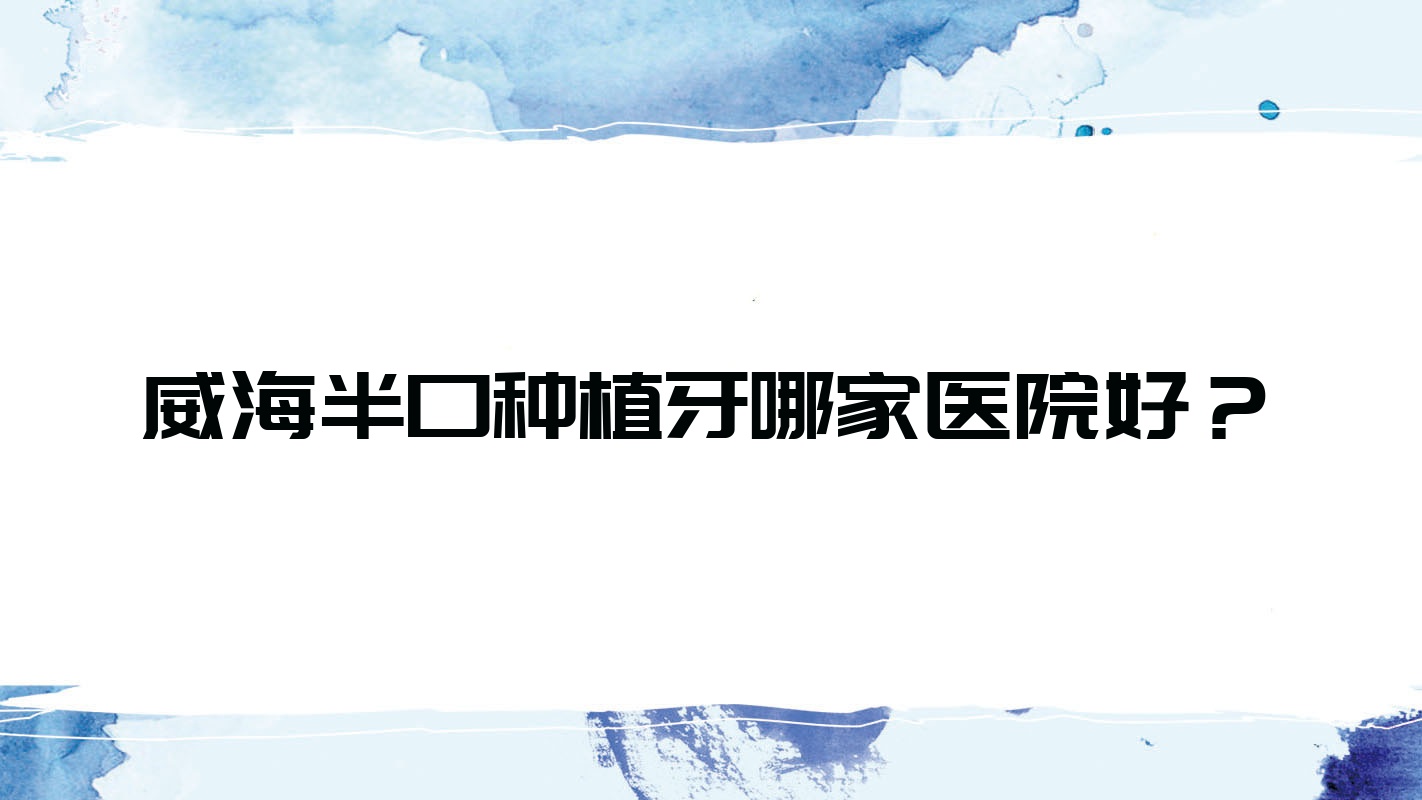 威海半口種植牙哪家醫(yī)院好？威海多顆種植牙/單顆種植牙甄選這幾家