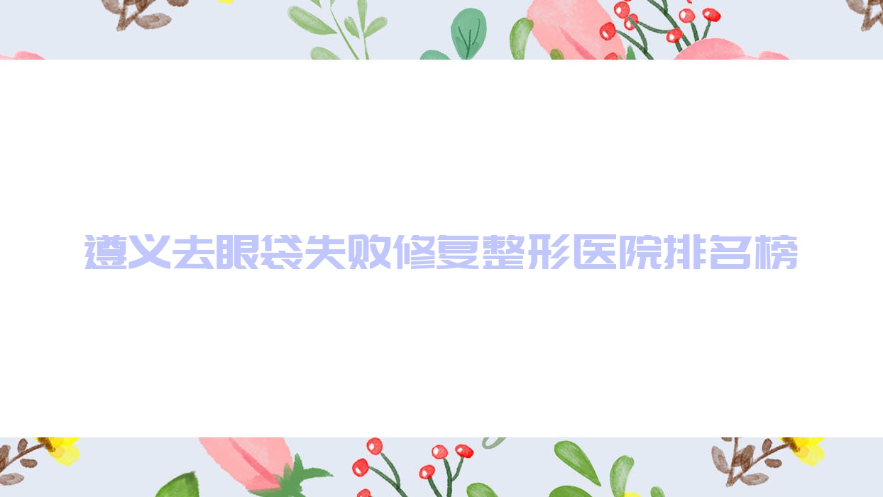 遵義去眼袋失敗修復(fù)整形醫(yī)院排名榜揭秘(仁懷米婭實力人氣很高)