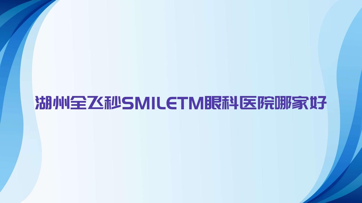 湖州全飛秒SMILETM哪家好？湖州建議第三人民醫(yī)院|中心醫(yī)院|華中阜外醫(yī)院