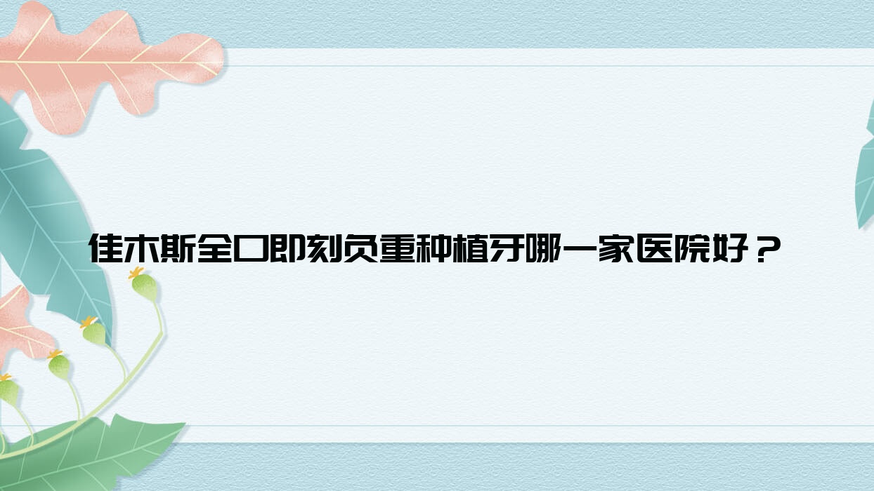 佳木斯全口即刻負(fù)重種植牙哪一家醫(yī)院好？排名前十醫(yī)院有富錦京典/愛達(dá)