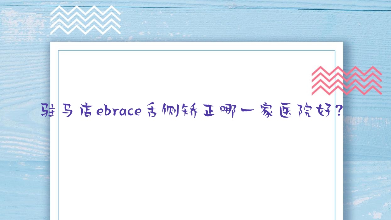 駐馬店ebrace舌側矯正哪一家醫(yī)院好？排名前十醫(yī)院有植得/河南黃劍波
