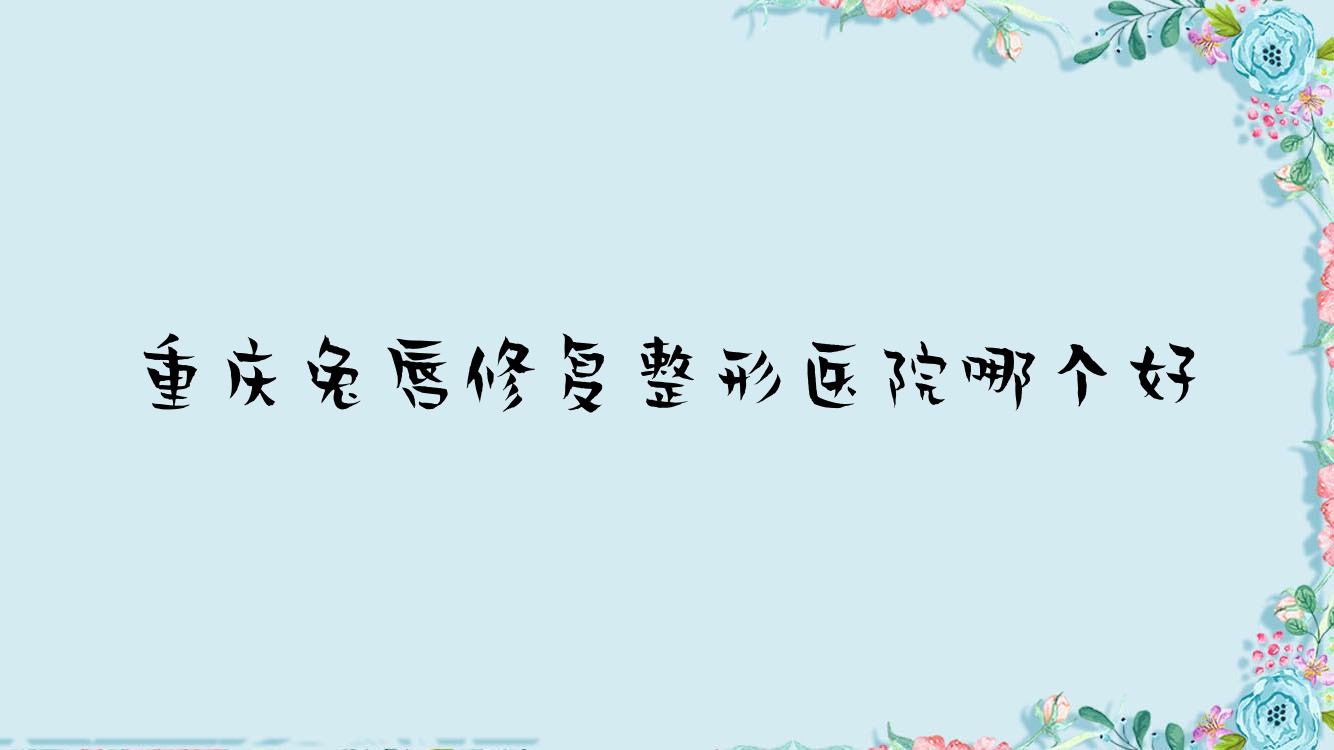 重庆兔唇修复医院哪个好?荷辛瑜翎/弘正玛恩,另附价格表 重庆兔唇修复医院哪个好?荷辛瑜翎/弘正玛恩,另附价格表