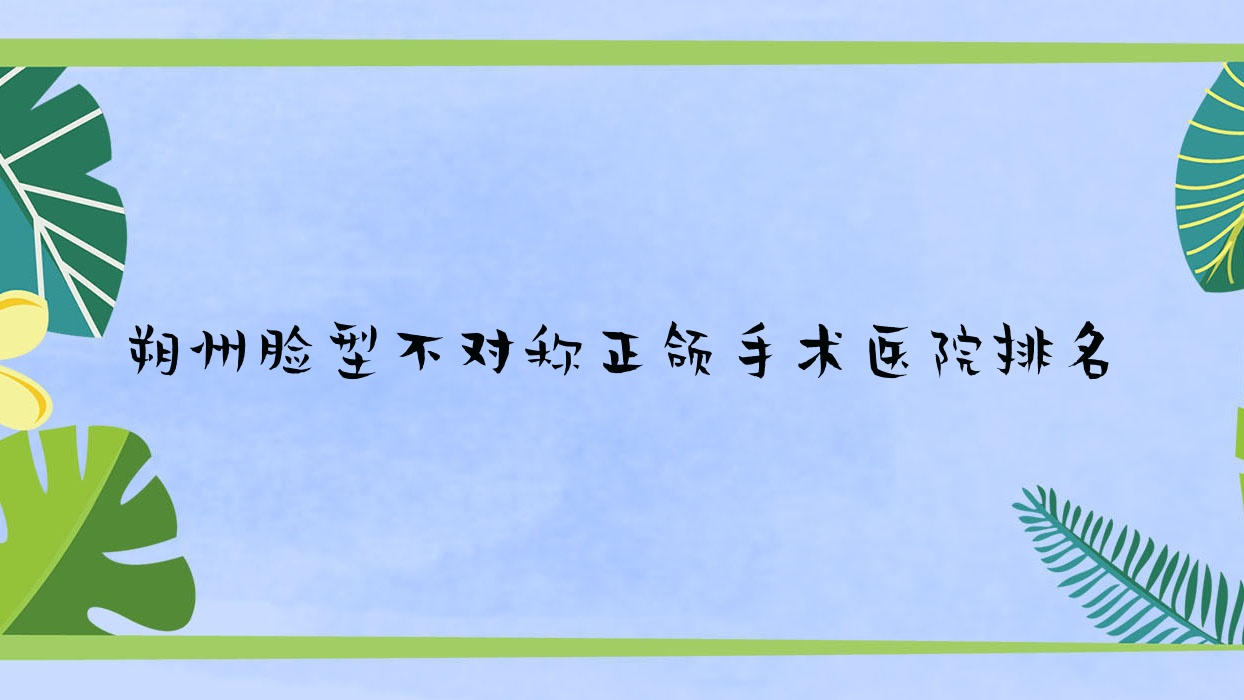 朔州臉型不對稱正頜手術醫(yī)院排名朔州臉型不對稱正頜手術東方好還不貴
