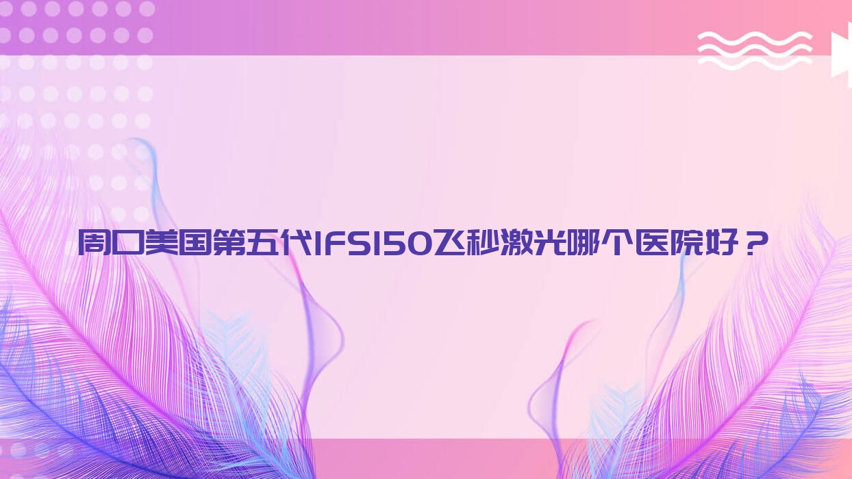 周口美國第五代IFS150飛秒激光哪個(gè)醫(yī)院好？2023排行榜:項(xiàng)城市中醫(yī)院|中醫(yī)院|中心醫(yī)院等入選！附價(jià)格表